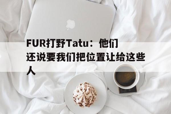 od体育下载-FUR打野Tatu：他们还说要我们把位置让给这些人
